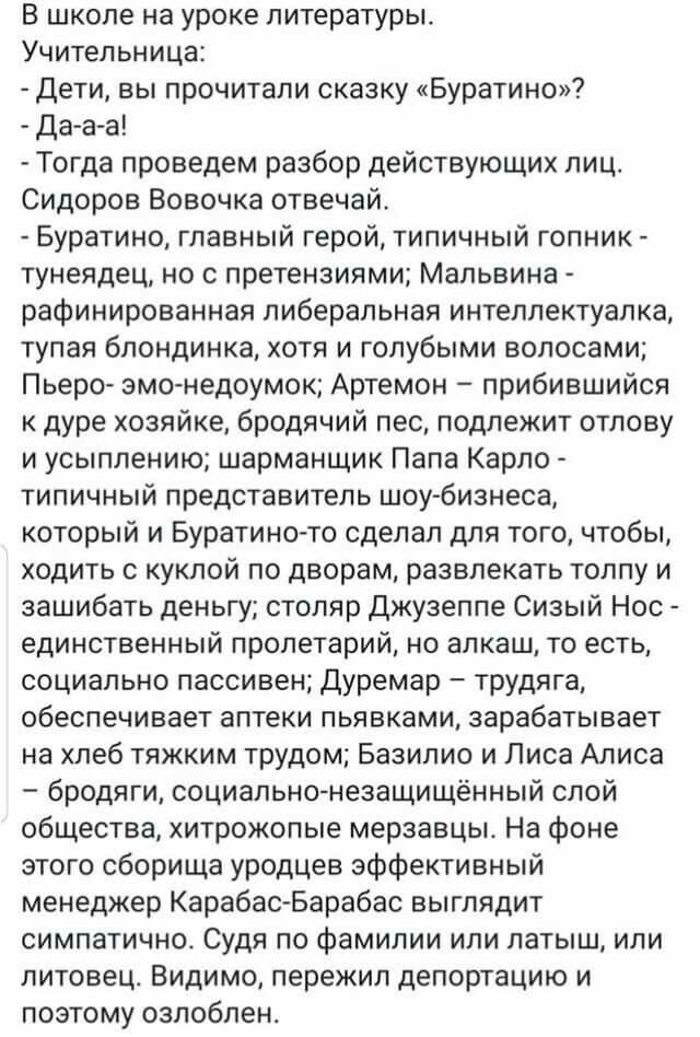 В школе на уроке литературы Учительница Дети вы прочитали сказку Буратино Да а а Тогда проведем разбор действующих лиц Сидоров Вовочка отвечай Буратино главный герой типичный гопник тунеядец но с претензиями Мальвина рафинированная либеральная интеллектуалка тупая блондинка хотя и голубыми волосами Пьеро змонедоумок Артемон прибившийся к дуре хозяйке бродячий пес подлежит отлову и усыплению шарман