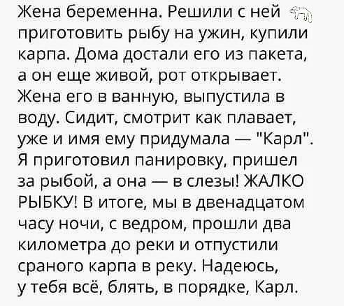 Жена беременна Решили с ней приготовить рыбу на ужин купили карпа Дома достали его из пакета в он еще живой рот открывает Жена его в ванную выпустила в воду Сидит смотрит как плавает уже и имя ему придумала _ Карл Я приготовил панировку пришел за рыбой а она в слезы ЖАЛКО РЫБКУ1 В итоге мы в двенадцатом часу ночи с ведром прошли два километра до реки и отпустили сраного карпа в реку Надеюсь у тебя