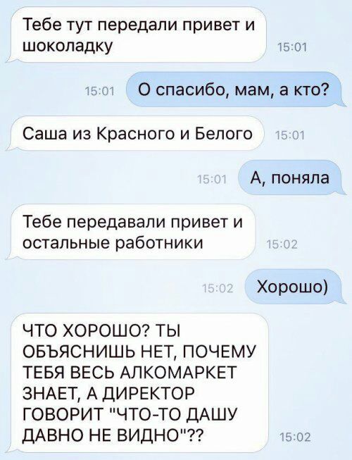 Тебе тут передали привет и шоколадку 15 от 0 спасибо мам а кто Саша из Красного и Белого А поняла Тебе передавали привет и остальные работники Хорошо ЧТО ХОРОШО ТЫ ОБЪЯСНИШЬ НЕТ ПОЧЕМУ ТЕБЯ ВЕСЬ АЛКОМАРКЕТ ЗНАЕТ А ДИРЕКТОР ГОВОРИТ ЧТО ТО ДАШУ ДАВНО НЕ ВИДНО 02
