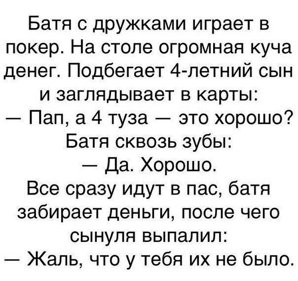 Батя с дружками играет в покер На столе огромная куча денег Подбегает 4 летний сын и заглядывает в карты Пап а 4 туза это хорошо Батя сквозь зубы Да Хорошо Все сразу идут в пас батя забирает деньги после чего сынуля выпалил Жаль что у тебя их не было