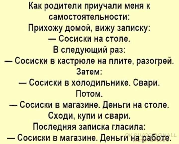 Как родители приучали меня к самостоятельности Прихожу домой вижу записку Сосиски на столе В следующий раз Сосиски в кастрюле на плите разогрей Затем Сосиски в холодильнике Свари Потом Сосиски в магазине Деньги на столе Сходи купи и свари Последняя записка гласила Сосиски в магазине Деньги на работе