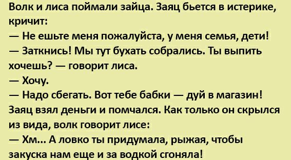 Волк и лиса поймали зайца Заяц бьется в истерике кричит Не ешьте меня пожалуйста у меня семья дети Заткнись Мы тут бухать собрались Ты выпить хочешь говорит лиса Хочу Надо сбегать Вот тебе бабки дуй в магазин Заяц ваял деньги и помчался Как только он скрылся из вида волк говоритлисе Хм А ловко ты придумала рыжая чтобы закуска нам еще и за водкой сгоняла