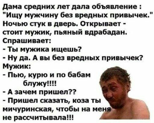 дама средних лет дала объявление Ищу мужчину без вредных привычек Ночью стук в дверь Открывает стоит мужик пьяный вдрабадан Спрашивает Ты мужика ищешь Ну да А вы без вредных привычек Мужик Пью курю по бабам бпужу А зачем пришел Пришел сказать коза ты мичурииская чтобы на не не рассчитывала