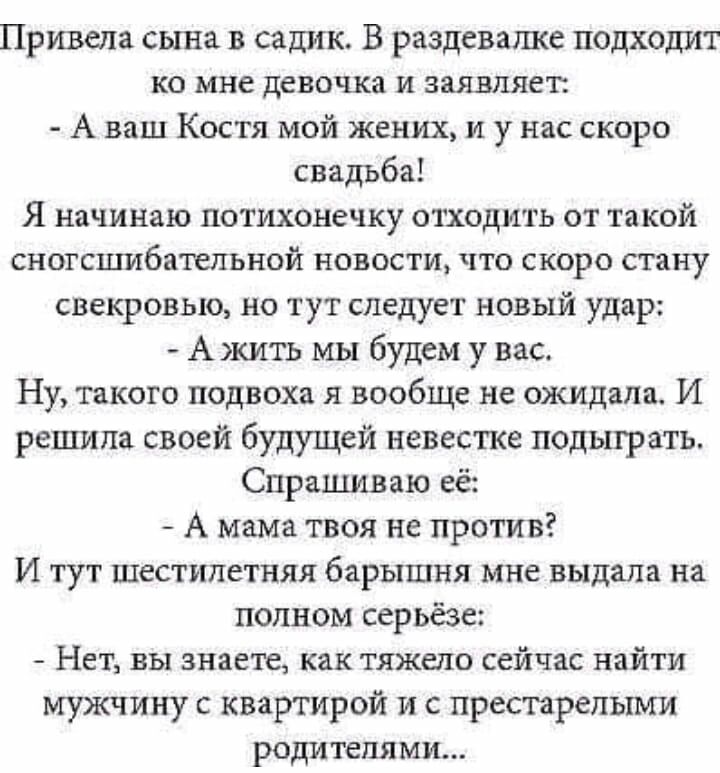 Привела сына в садик В раздевалке подхохшт ко мне девочка и заявляет А ваш Костя мой жених и у нас скоро свадьба Я начинаю потихонечку отходить от такой сногсшибательной новости что скоро стану свекровью но тут следует новый удар А жить мы будем у вас Ну такого подвоха я вообще не ожидала И решила своей будущей невестка подыграть Спрашиваю её А мама твоя не против И тут шестилетняя барышня мне выд
