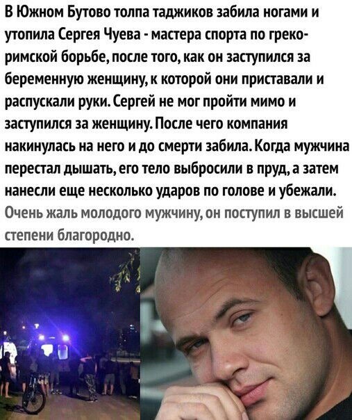 В Южном Бутово толпа таджиков забила ногами и утопила Сергея Чуева мастера спорта по греко римской борьбе после того как он заступился за беременную женщинук которой они приставали и распускали руки Сергей не мог пройти мимо и заступился за женщинуПосле чего компания накинулась на него и до смерти забилаКогда мужчина перестал дышать его тело выбросили в пруда затем нанесли еще несколько ударов по 