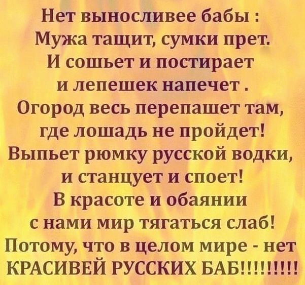 Нет выносливее бабы Мужа тащит сумки прет И сошьет и постирает и лепешек напечет Огород весь перепашет там где лошадь не пройдет Выпьет рюмку русской водки и станцует и споет В красоте и обаянии с нами мир тягаться слаб Потому что в целом мире нет КРАСИВЕЙ РУССКИХ БАБ