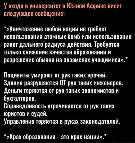 У входа в университет в Южной Африке висит следующее сообщение Уиичтожение любой нации не требует использования атомных бомб или использования ракет дальнего радиуса действия Требуется только снижение качества образования и разрешение обмана на экзаменах учащимися Пациенты умирают от рук таких врачей Здания разрушаются Ш рук таких инженеров Деньги теряются от рук таких экономистов и бухгалтеров Сп