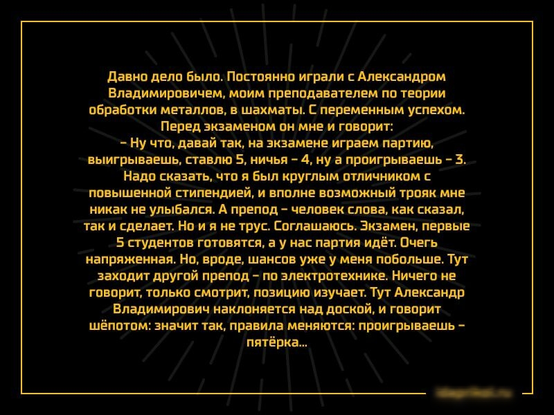 давно дело Было Постоянно играли с Александром Владимировичем моим преподавателем по теории обработки металлов в шахматы С переменным успехом Перед экзаменом он мне и говорит ну что давай так на экзамене играем партию выигрываешь ставлю 5 ничья 4 ну а пронгрываешь 3 надо сказать что я Был круглым отличником с повышенной стипендией и вполне возможный трояк мне никак не улыбался А препод человек сло