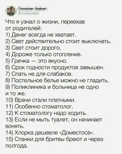 Что я узнал о жизни переехав от родителей 1 Денег всегда не хватает 2 Свет действительно стоит выключать 3 Свет стоит дорого 4 Дороже только отопление 5 Гречка это вкусно 6 Срок годности продуктов завышен 7 Спать не для олабаков Постельное белье можно не гладить 9 Поликлиника и больница не одно и то же 10 Врачи стали платными 1 1 Особенно стоматолог 12 стоматологу надо ходить 13 Если не мыть туале