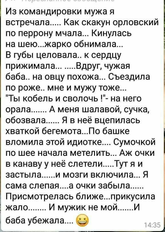 Из командировки мужа я встречала Как скакун орловский по перрону мчала Кинулась на шеюжарко обнимала В губы целовала к сердцу прижимала Вдруг чужая баба на овцу похожа Съездила по роже мне и мужу тоже Ты кобель и сволочь на него орала А меня шалавой сучка обозвала Я в неё вцепилась хваткой бегемотаПо башке вломила этой идиотке Сумочкой по шее начала метелить Аж очки в канаву у неё слетели Тут я и 