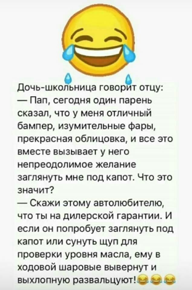 дочь школьница говорит отцу Пап сегодня один парень сказал что у меня отличный бампер изумительные Фары прекрасная облицовка и все это вместе вызывает у него непреодолимое желание заглянуть мне под капот Что это значит Скажи этому автолюбителю что ты на дилерской гарантии И если он попробует заглянуть под капот или сунуть щуп для проверки уровня масла ему в ходовой шаровые вывернут и выхлопную раз