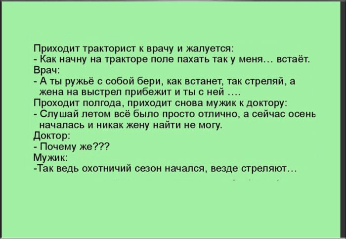 Приходит тракторист к врачу и жалуется Как начну на тракторе попе пахать так у меня встаёт Врач А ты ружьё с собой бери как встанет так стреляй а жена на выстрел прибежит и тыс ней Проходит полгода приходит снова мужик к доктору Слушай летом всё было просто отлично а сейчас осень началась и никак жену найти не могу Доктор Почему же Мужик Так ведь охотничий стон начался везде стреляют