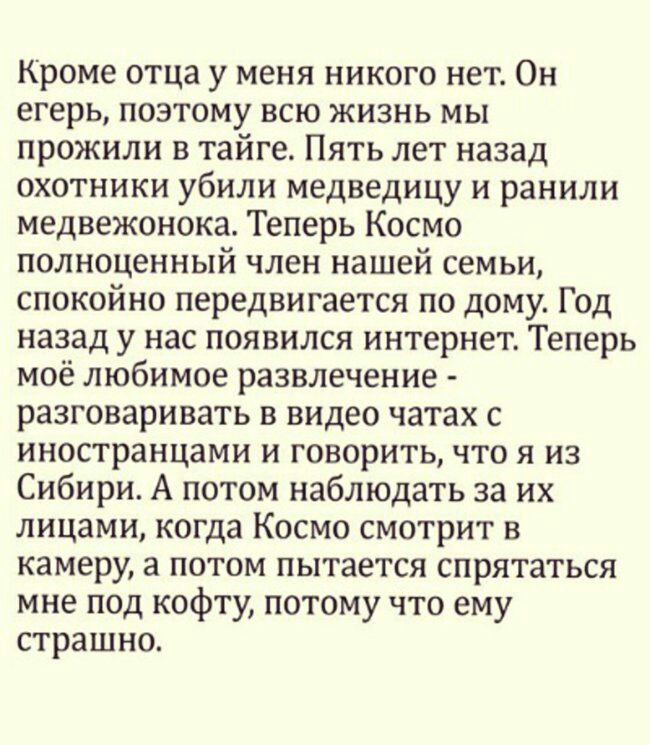 Кроме отца у меня никого нет Он егерь поэтому всю жизнь мы прожили в тайге Пять лет назад охотники убили медведицу и ранили медвежонока Теперь Космо полноценный член нашей семьи спокойно передвигается по дому Год назад у нас появился интернет Теперь моё любимое развлечение разговаривать в видео чатах с иностранцами и говорить что я из Сибири А потом наблюдать за их лицами когда Космо смотрит в кам