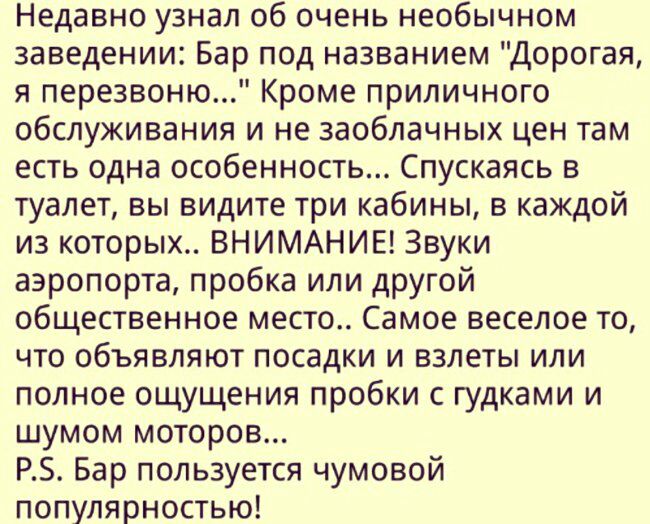 Недавно узнал об очень необычном заведении Бар под названием Дорогая я перезвоню Кроме приличного обслуживания и не заоблачных цен там есть одна особенность Спускаясь в туалет вы видите три кабины в каждой из которых ВНИМАНИЕ Звуки аэропорта пробка или другой общественное место Самое веселое то что объявляют посадки и взлеты или полное ощущения пробки с гудками и шумом моторов РЗ Бар пользуется чу