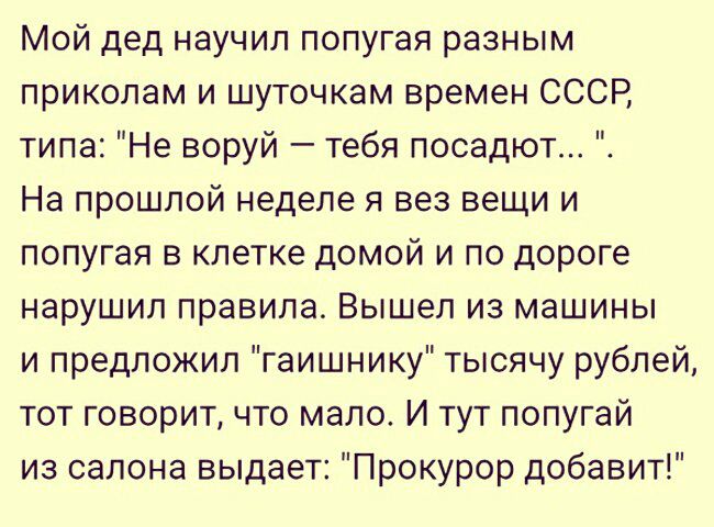 Мой дед научил попугая разным прикопам и шуточкам времен СССР типа Не воруй тебя посадют На прошлой неделе я вез вещи и попугая в клетке домой и по дороге нарушил правила Вышел из машины и предложил гаишнику тысячу рублей тот говорит что мало И тут попугай из салона выдает Прокурор добавит
