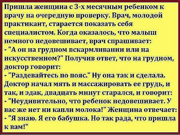 Пришла женщина с 3 х месячным ребенком к врачу на очередную проверку Врач молодой практикант старается показать себя специалистом Когда оказалось что малыш немного недовешивает врач спрашивает А он на грудном вскармливании или на искусственном Получив ответ что на грудном доктор говорит Раздевайтесь по пояс Ну она так и сделала Доктор начал мять и массажировать ее грудь и так и эдак двадцать минут