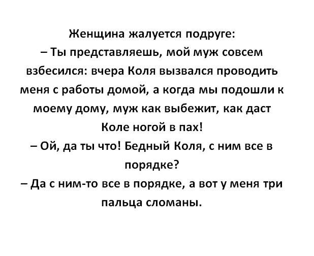 Женщина жалуется подруге Ты представляешь мой муж совсем взбесился вчера Коля вызвался проводить меня с работы домой а когда мы подошли к моему дому муж как выбежит как даст Коле ногой в пах Ой да 1ы что Бедный Коля с ним все в порядке Да нимто все в порядке а вот у меня три пальца сломаны