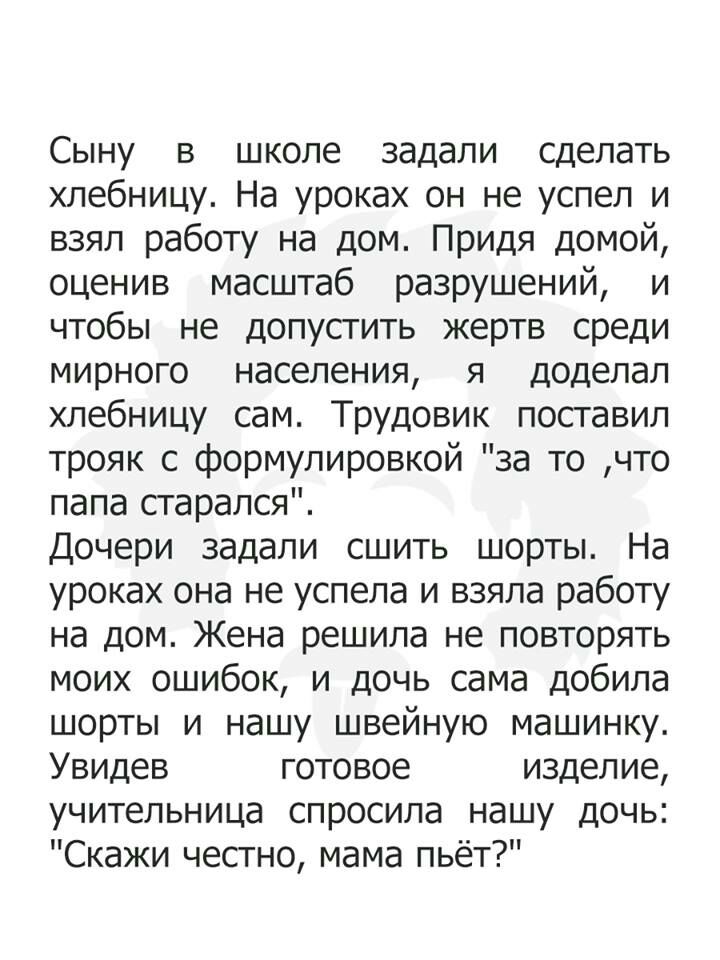 Сыну в школе задали сделать хлебницу На уроках он не успел и взял работу на дом Придя домой оценив масштаб разрушений и чтобы не допустить жертв среди мирного населения я доделал хлебницу сам Трудовик поставил трояк с формулировкой за то что папа старался Дочери задали сшить шорты На уроках она не успела и взяла работу на дом Жена решила не повторять моих ошибок и дочь сама добила шорты и нашу шве