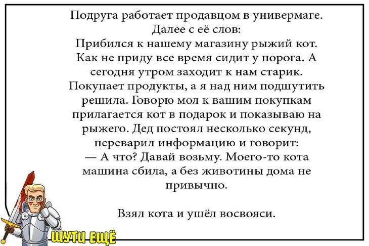 Подруга работает продавцом в универмаге Далее её слов Прибился к нашему магазину рыжий кот Как не приду все время сидит у порога А сегодня утром заходит к нам старик Покупает продукты а я над ним подшутить решила Говорю мол к вашим покупкам прилагается кот в подарок и показываю на рыжего Дед постоял несколько секунд переварил информацию и говорит _ А что Давай возьму Моегойто кота машина сбила а б