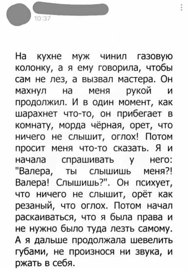 На кухне муж чинип газовую колонку а я ему говорила чтобы сам не лез а вызвал мастера Он махнул на меня рукой и продолжил и в один момент как шарахнет что то он прибегает в комнату морда чёрная орет что ничего не слышит огпох Потом просит меня чтото сказать Я и начала спрашивать у него Валера ты слышишь меня Валера Спышишь Он психует что ничего не слышит орёт как резаный что огпох Потом начап раск