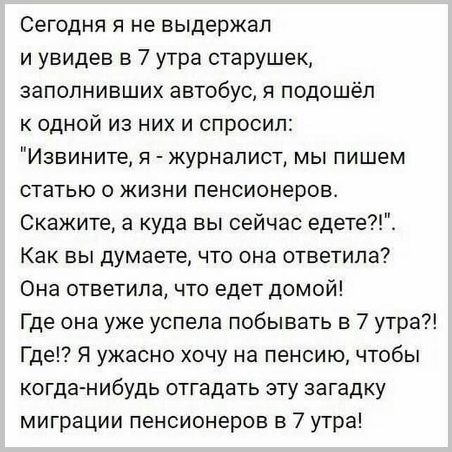 Сегодня я не выдержал и увидев в 7 утра старушек заполнивших автобус я подошёл к одной из них и спросил Извините я журналист мы пишем статью о жизни пенсионеров Скажите а куда вы сейчас едете Как вы думаете что она ответила Она ответила что едет домой Где она уже успела побывать в 7 утра Где Я ужасно хочу на пенсию чтобы когданибудь отгадать эту загадку миграции пенсионеров в 7 утра