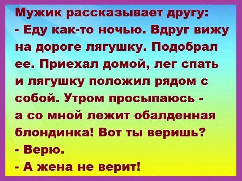 Мужик рассказывает другу Еду как то ночью Вдруг вижу на дороге лягушку Подобрал ее Приехал домой лег спать и лягушку положил рядом с собой Утром просыпаюсь а со мной лежит обалденная блондинка Вот ты веришь Верю А жена не верит