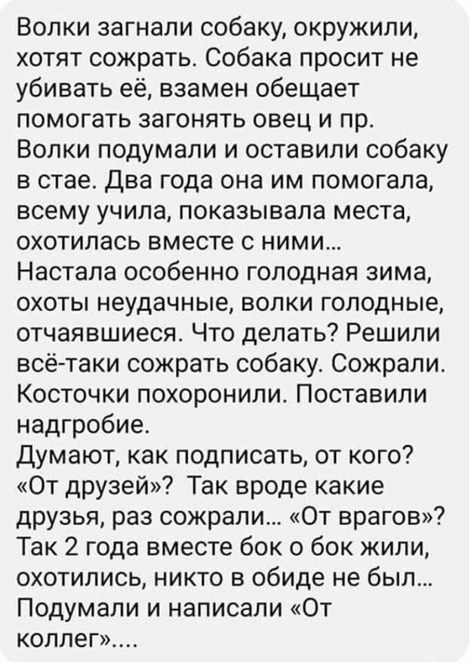 Волки загнали собаку окружили хотят сожрать Собака просит не убивать её взамен обещает помогать загонять овец и пр Волки подумали и оставили собаку в стае Два года она им помогала всему учила показывала места охотилась вместе с ними Настала особенно голодная зима охоты неудачные волки голодные отчаявшиеся Что делать Решили всё таки сожрать собаку Сожрали Косточки похоронили Поставили надгробие Дум