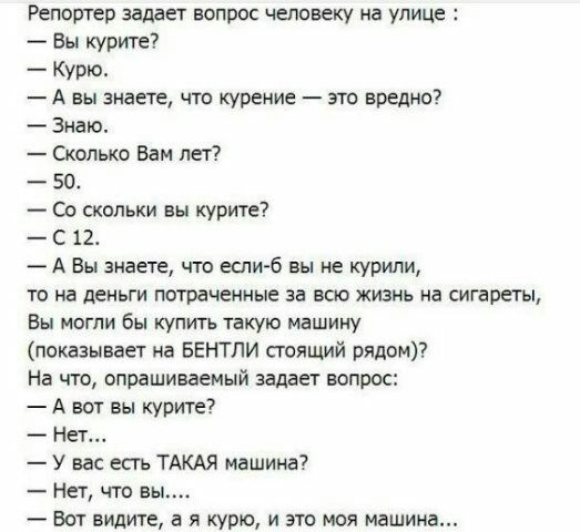 Репортер задает ЕОПРОС ЧЕЛОВЕКУ на УЛИЦЕ Вы курите Курю А вы знаете что курение зто вредно Знаю Сколько Вам лет 50 Со скольки вы курите С 12 А Вы знаете что еспи б вы ие курили то на деньги потраченные за всю жизнь на сигареты Вы могли бы купить такую машину показывает на БЕНТЛИ стоящий рядом На что опрашиваемый задает вопрос А вот вы курите Нет У вас есть ТАКАЯ машина Нет что вь Вот видите а я ку