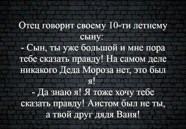 Отец говорит своему 10 ти летнему сыну Сын ты уже большой и мне пора тебе сказать правду На самом деле никакого Деда Мороза нет это был я Да знаю я Я тоже хочу тебе сказать правду Аистом был не ты а твой друг дядя Ваня