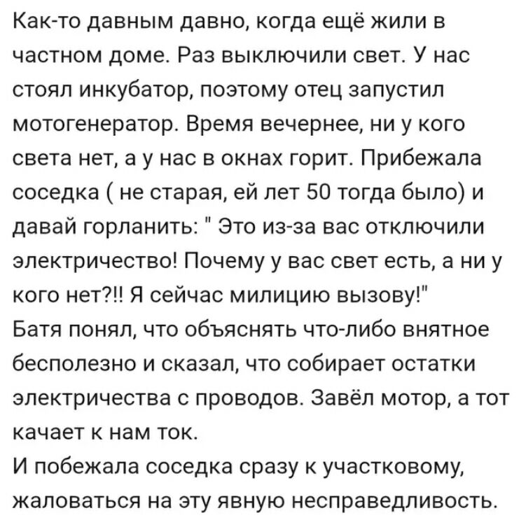 Как то давным давно когда ещё жили в частном доме Раз выключили свет У нас стоял инкубатор поэтому отец запустил мотогенератор Время вечернее ни у кого света нет а у нас в окнах горит Прибежала соседка не старая ей лет 50 тогда было и давай горланить Это изза вас отключили электричество Почему у вас свет есть а ни у кого нет Я сейчас милицию вызову Батя понял что объяснять что либо внятное бесполе