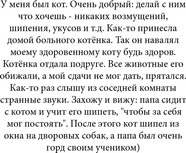 У меня был кот Очень добрый делай с ним что хочешь никаких возмущений шипения укусов и тд Както принесла домой больного котёнка Так он навалял моему здоровенному коту будь здоров Котёнка отдала подруге Все кивотные его обижали а мой сдачи не мог дать прятался Както раз слышу из соседней комнаты странные звуки Захожу и вижу папа сидит с котом и учит его шипеть чтобы за себя мог постоять После этого