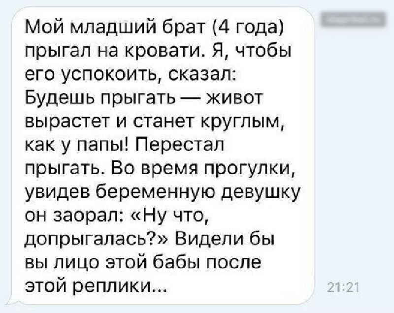 Мой младший брат 4 года прыгал на кровати Я чтобы его успокоить сказал Будешь прыгать живот вырастет и станет круглым как у папы Перестал прыгать Во время прогулки увидев беременную девушку он заорал Ну что допрыгапась Видели бы вы лицо этой бабы после этой реплики