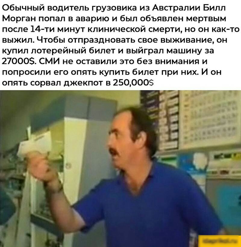 Обычный водитель грузовика из Австралии Билл Морган попал в аварию и был объявлен мертвым после 14ти минут клинической смерти но он както выжил Чтобы отпраздновать свое выживание он купил лотерейный билет и выйграл машину за 270005 СМИ не оставили это без внимания и попросили его опять купить билет при них И он опять сорвал джекпот в 250000