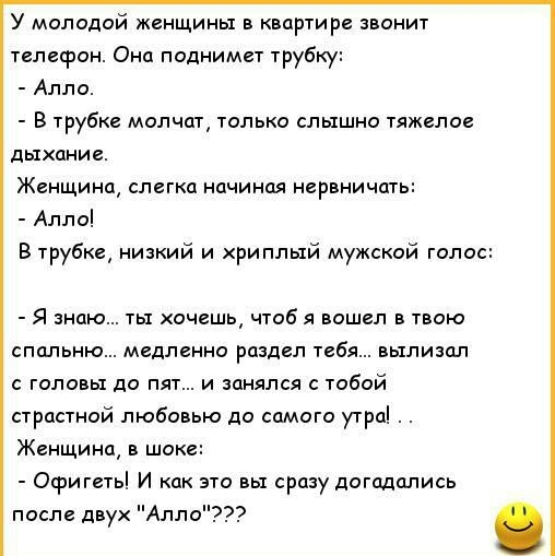 У молодой женщины в квартире звонит телесрон Она поднимет трубку Алло В трубке молчат только слышно тяжелое дыхание Женщина слегка начиная нервничать Алло В трубке низкий и хриплый мужской голос Я знаю ты хочешь чтоб я вошел в твою спальню медленно раздел тебя вылизал с головы до пят и занялся с тобой страстной любовью до самого утра Женщина в шоке Офигеть И как это вы сразу догадались после двух 