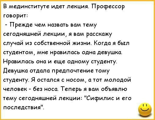 В мединституте идет лекция Профессор говорит Прежде чем назвать вам тему сегодняшней лекции я вам расскажу случай из собственной жизни Когда я был студентом мне нравилась одна девушка Нравилась она и еще одному студенту девушка отдала предпочтение тому студенту Я остался с носом а тот молодой человек без носа Теперь я вам объявлю тему сегодняшней лекции Сифилис и его последствия