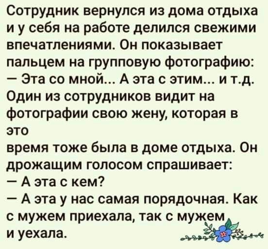 Сотрудник вернулся из дома отдыха и у себя на работе делился свежими впечатлениями Он показывает пальцем на групповую фотографию Эта со мной А эта с этим и тд Один из сотрудников видит на фотографии свою жену которая в это время тоже была в доме отдыха Он дрожащим голосом спрашивает А эта с кем А эта у нас самая порядочная Как с мужем приехала так с мужем и уехала