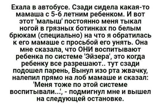 Ехала автобусе Сзади сидела какая то мамаша с 5 6 летним ребенком И вот этот малыш постоянно меня тыкал ногой в грязных ботинках по белым брюкам специально на что я обратилась к его мамаше с просьбой его унять Она мне сказала что ОНИ воспитывают ребенка по системе Эйзера это когда ребенку все разрешают тут сзади подошел парень Вынул изо рта жвачку напепип прямо на лоб мамаше и сказал Меня тоже по 