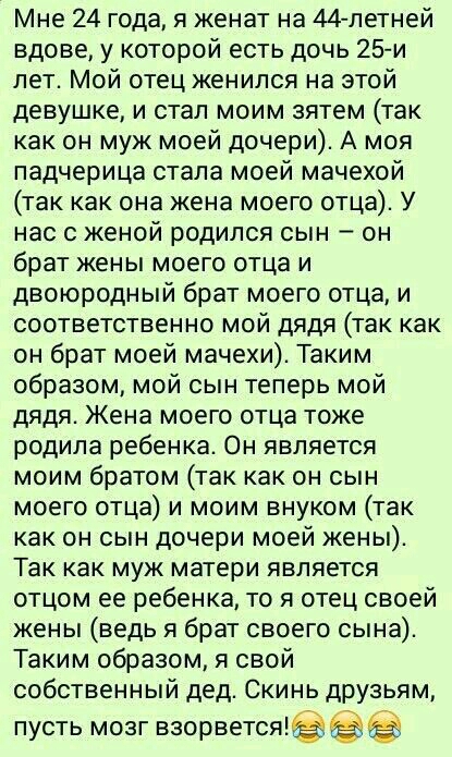 Мне 24 года я женат на 44летней вдове у которой есть дочь 25 и лет Мой отец женился на этой девушке и стал моим зятем так как он муж моей дочери А моя падчерица стала моей мачехой так как она жена моего отца У нас с женой родился сын он брат жены моего отца и двоюродный брат моего отца и соответственно мой дядя так как он брат моей мачехи Таким образом мой сын теперь мой дядя Жена моего отца тоже 