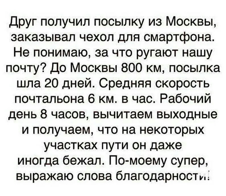Друг получил посылку из Москвы заказывал чехол для смартфона Не понимаю за что ругают нашу почту До Москвы 800 км посылка шла 20 дней Средняя скорость почтальона 6 км в час Рабочий день 8 часов вычитаем выходные и получаем что на некоторых участках пути он даже иногда бежал По моему супер выражаю слова благодарност