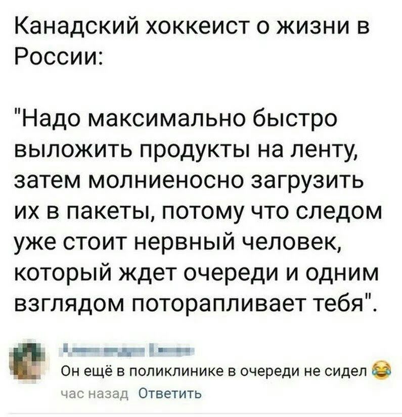 Канадский хоккеист о жизни в России Надо максимально быстро выложить продукты на ленту затемдиолниеноснозагрузить их в пакеты потому что следом ужестоитнервныйчеловею который ждет очереди и одним взглядоычпоторапливаеттебяТ Ц _тЕ ч _ Он ещё в поликлинике в очереди не сидел 0 час назад Ответить