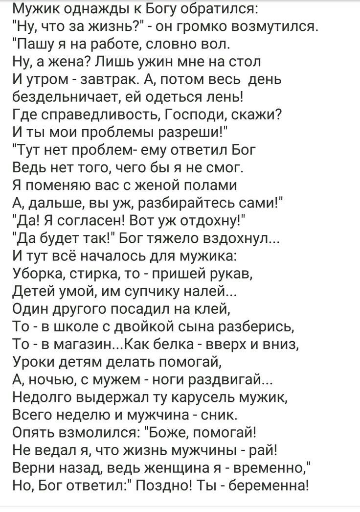 Мужик однажды к Богу обратился Ну что за жизнь он громко возмутился Пашу я на работе словно вол Ну а жена Лишь ужин мне на стол И утром завтрак А потом весь день бездельничает ей одеться лень Где справедливость Господи скажи И ты мои проблемы разреши Тут нет проблем ему ответил Бог Ведь нет того чего бы я не смог Я поменяю вас с женой полами А дальше вы уж разбирайтесь сами Да Я согласен Вот уж от