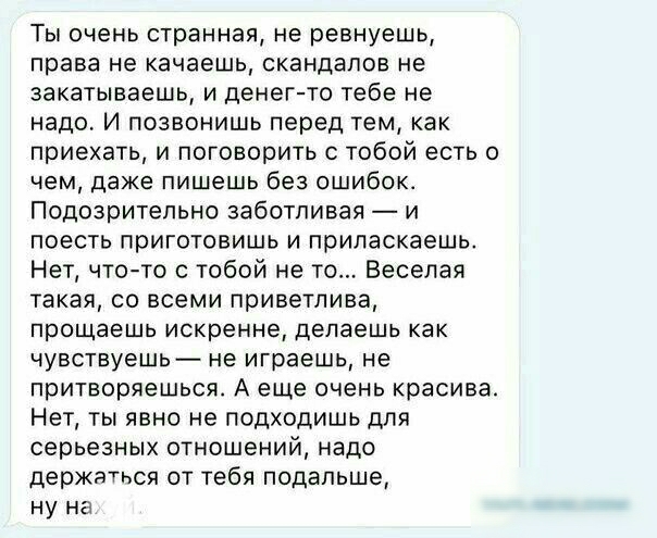 Ты очень странная не ревнуешь права не качаешь скандалов не закатываешь и денег то тебе не надо И позвонишь перед тем как приехать и поговорить с тобой есть о чем даже пишешь без ошибок Подозрительно заботливая и поесть приготовишь и приласкаешь Нет чтото с тобой не то Веселая такая со всеми приветлива прощаешь искренне делаешь как чувствуешь не играешь не притворяешься А еще очень красива Нет ты 