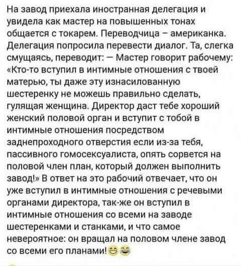 На завод приехала иностранная делегация и увидела как мастер на повышенных тонах общается с токарем Переводчица американка делегация попросила перевести диалог Та слета смущаясь переводит Мастер говорит рабочему Кто то вступил в интимные отношения с твоей матерью ты даже эту изнасилованную шествренку не можешь правильно сделать гулящая женщина Директор даст тебе хороший женский половой орган и вст