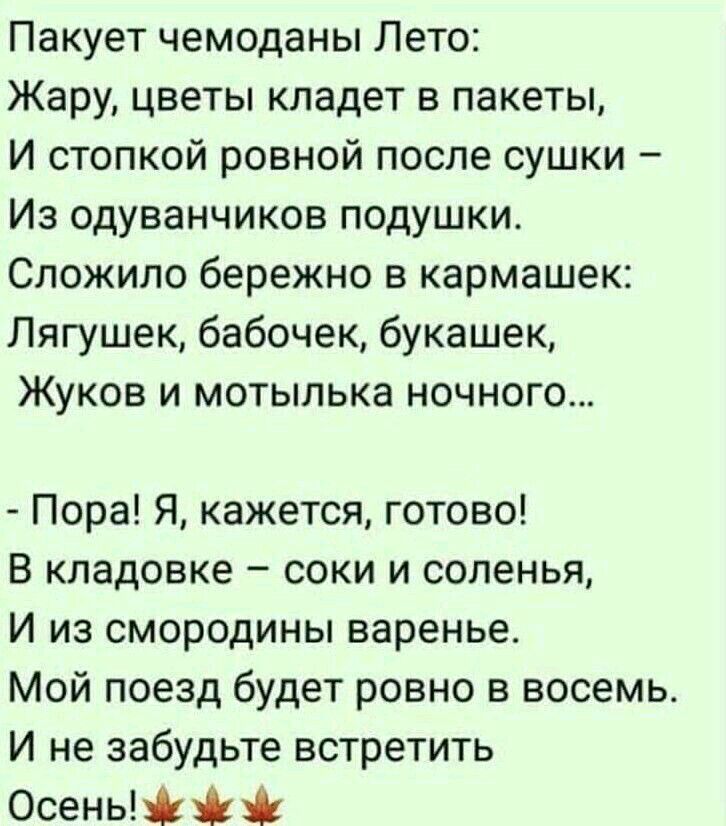 Пакует чемоданы Лето Жару цветы кладет в пакеты И стопкой ровной после сушки Из одуванчиков подушки Сложило бережно в кармашек Лягушек бабочек букашек Жуков и мотылька ночного Пора Я кажется готово В кладовке соки и соленья И из смородины варенье Мой поезд будет ровно в восемь И не забудьте встретить Осеньй
