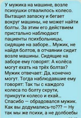 У мужика на машине возле психушки отвалилось колесо Вытащил запаску и бегает вокруг машины не может найти болты За этим его действием пристально наблюдают пациенты психбольницы сидящие на заборе Мужик не найдя болтов в отчаянии сидит возле машины Сидящие на заборе ему говорят А колёса могут ехать на трёх болтах Мужик отвечает да конечно могут Тогда наблюдавшие ему говорят Так ты с каждого колеса п