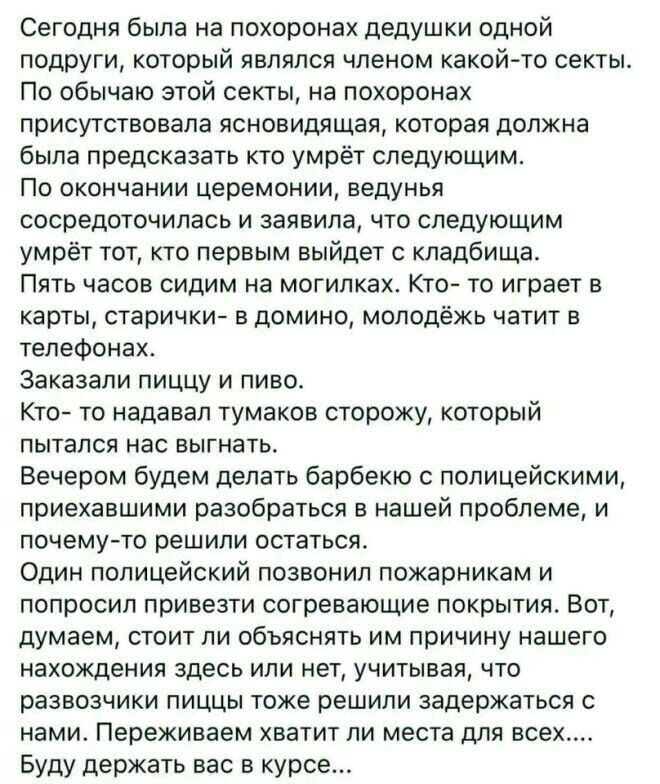 Сегодня была на похоронах дедушки одной подруги который являлся членом какой то секты По обычаю этой секты на похоронах присутствовала ясновидящая которая должна была предсказать кто умрёт следующим По окончании церемонии ведунья сосредоточилась и заявила что следующим умрёт тот кто первым выйдет с кладбища Пять часов сидим на могилках Кто то играет в карты старички в домино молодёжь чатит в телеф