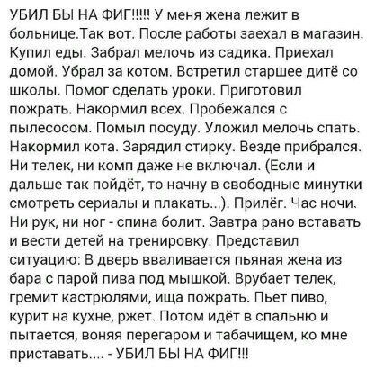 УБИП БЫ НА ФИГЩН У меня жена лежит в больницеТак вот После работы заехал в магазин Купил еды забрал мелочь из садика Приехал домой Убрал за котом Встретил старшее дитё со школы Помог сделать уроки Приготовил пожрать Накормип всех Прибежапся с пылесосом помыл посуду уложил мелочь спать Наксрмип кота зарядил стирку Везде прибрался Ни телек и комп даже не включал Если и дальше так пойдёт то начну в с