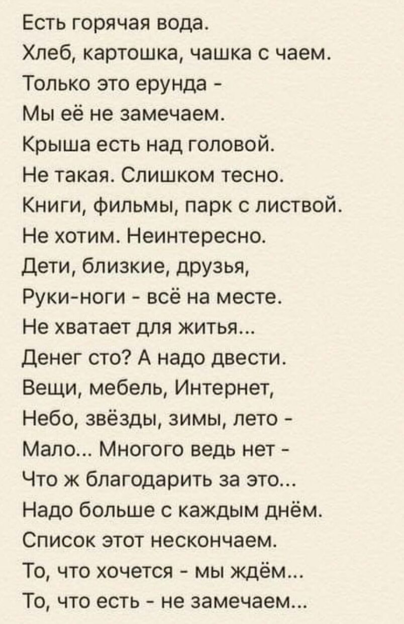 Есть горячая вода Хлеб картошка чашка с чаем Только это ерунда Мы её не замечаем Крыша есть над головой Не такая Слишком тесно Книги фильмы парк с листвой Не хотим Неинтересно Дети близкие друзья Рукиноги всё на месте Не хватает для житья Денег сто А надо двести Вещи мебель Интернет Небо звёзды зимы лето Мало Многого ведь нет Что ж благодарить за это Надо больше с каждым днём Список этот нескончае