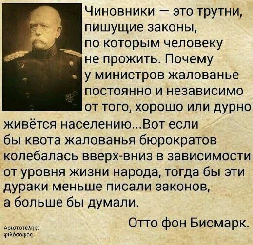 Чиновники это трутни пишущие законы по которым человеку не прожить Почему у министров жалованье постоянно и независимо от того хорошо или дурно живётся населениюВот если бы квота жалованья бюрократов колебапась вверх вниз в зависимости от уровня жизни народа тогда бы эти дураки меньше писали законов а больше бы думали Отто фон Бисмарк Фтхвпшэпс