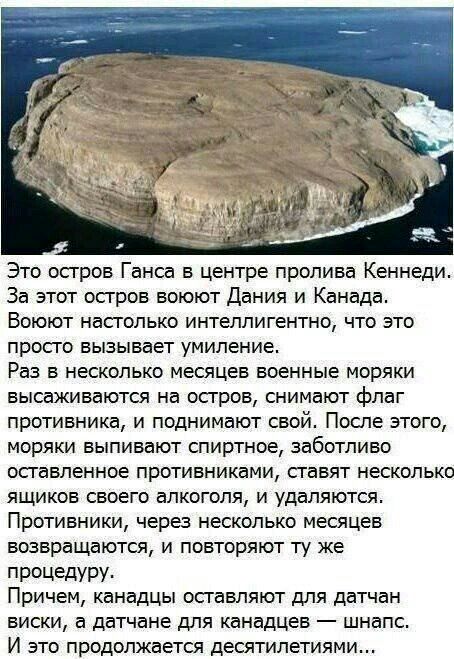 Это осгров Ганса в центре пролива Кеннеди За этот осгров воюют Дания и Канада Воюют насголько интеллигентно что это прос го вызывает умиление Раз в несколько месяцев военные моряки высаживаются на осгров снимают флаг противника и поднимают свой После этого моряки выпивают спиртное заботливо осгавленное противниками сгавят несколько ящиков своего алкоголя и удаляются Противники через несколько меся